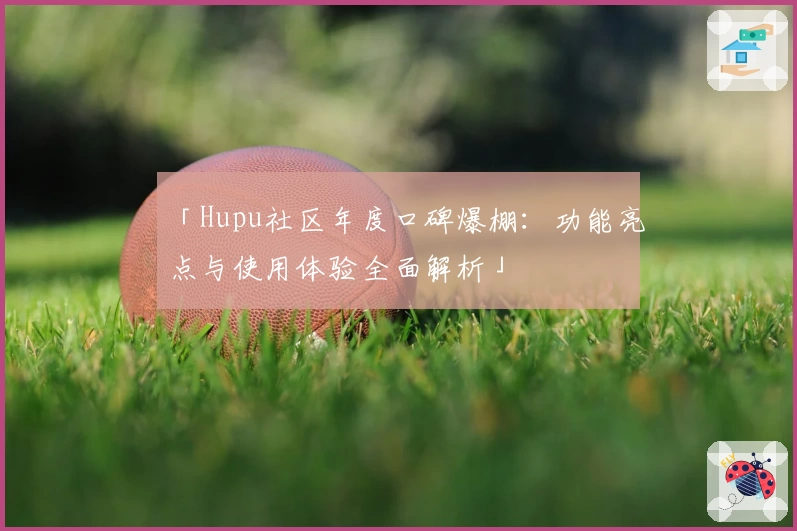「Hupu社区年度口碑爆棚：功能亮点与使用体验全面解析」