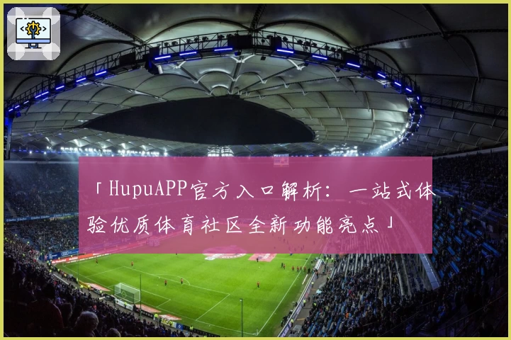 「HupuAPP官方入口解析：一站式体验优质体育社区全新功能亮点」
