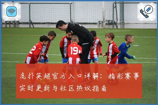 虎扑英超官方入口详解：精彩赛事实时更新与社区热议指南