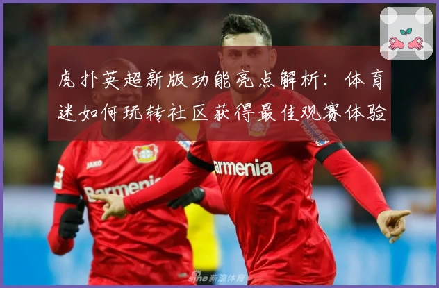 虎扑英超新版功能亮点解析：体育迷如何玩转社区获得最佳观赛体验
