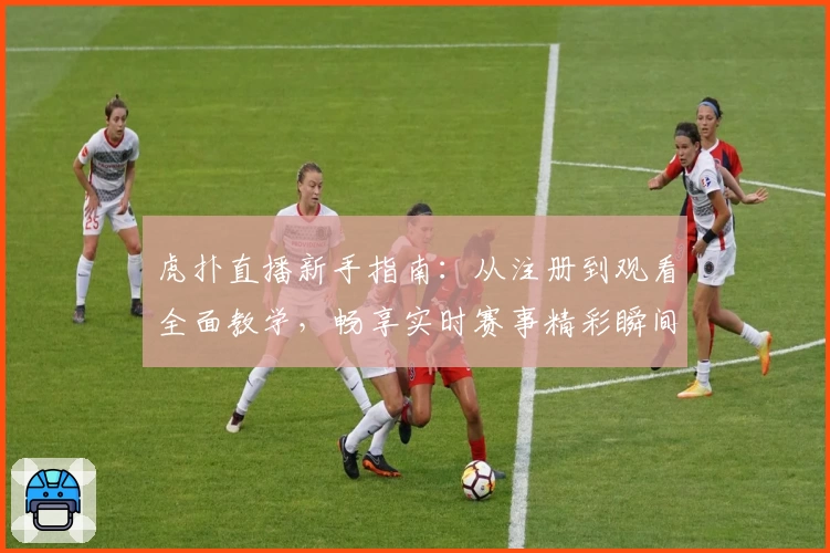 虎扑直播新手指南：从注册到观看全面教学，畅享实时赛事精彩瞬间