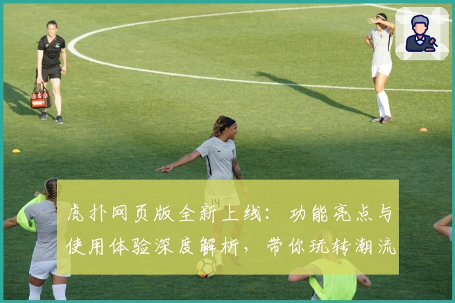 虎扑网页版全新上线:功能亮点与使用体验深度解析,带你玩转潮流社区