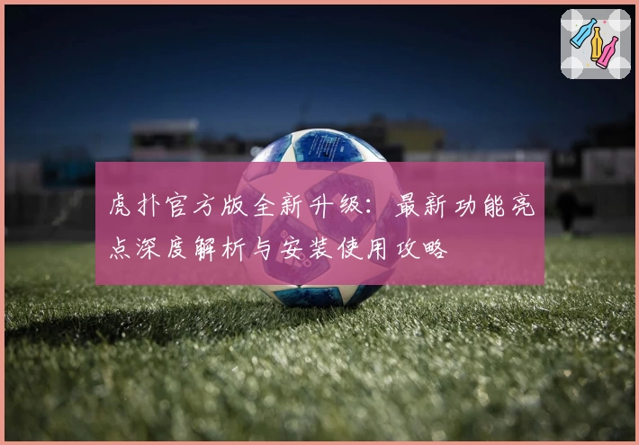 虎扑官方版全新升级：最新功能亮点深度解析与安装使用攻略