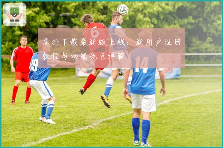 虎扑下载最新版上线，新用户注册教程与功能亮点详解