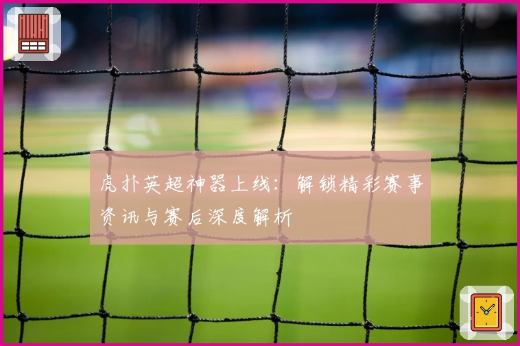 虎扑英超神器上线：解锁精彩赛事资讯与赛后深度解析