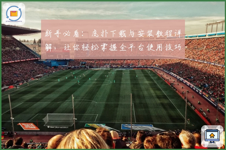 新手必看：虎扑下载与安装教程详解，让你轻松掌握全平台使用技巧