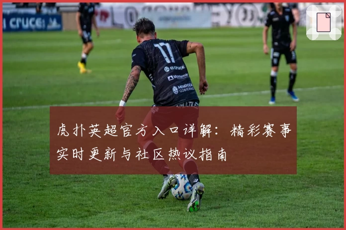 虎扑英超官方入口详解：精彩赛事实时更新与社区热议指南