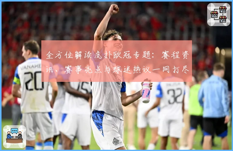 全方位解读虎扑欧冠专题：赛程资讯、赛事亮点与球迷热议一网打尽