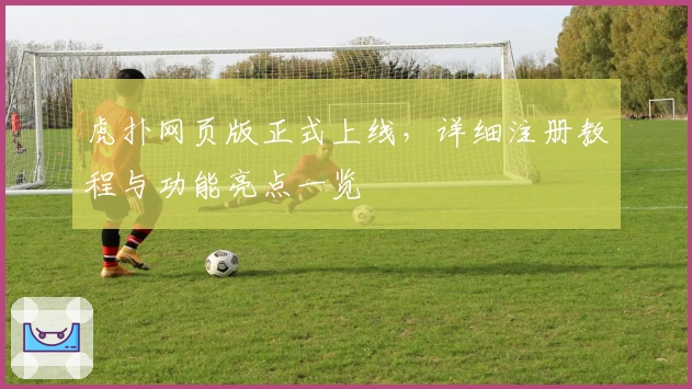 虎扑网页版正式上线，详细注册教程与功能亮点一览