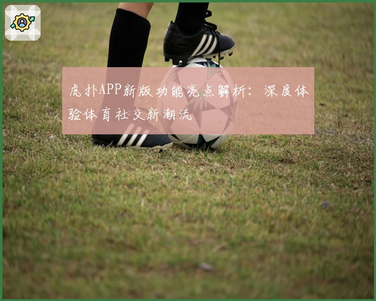 虎扑APP新版功能亮点解析：深度体验体育社交新潮流