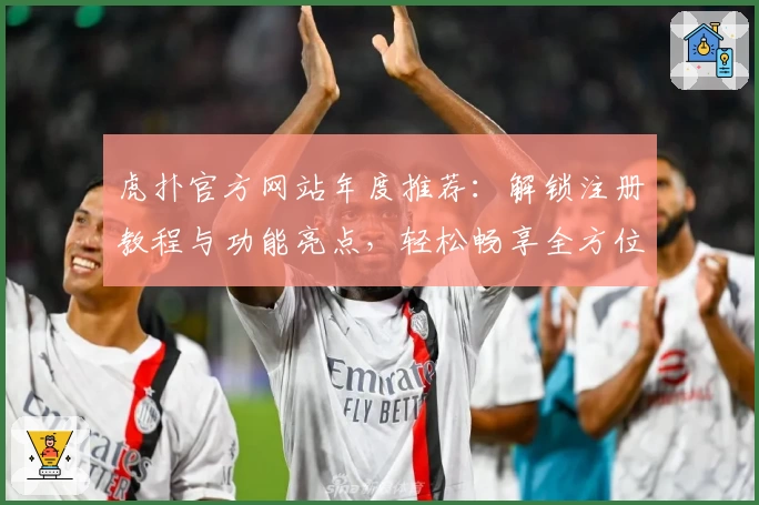 虎扑官方网站年度推荐：解锁注册教程与功能亮点，轻松畅享全方位体育社区体验