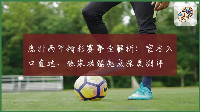 虎扑西甲精彩赛事全解析：官方入口直达，独家功能亮点深度测评