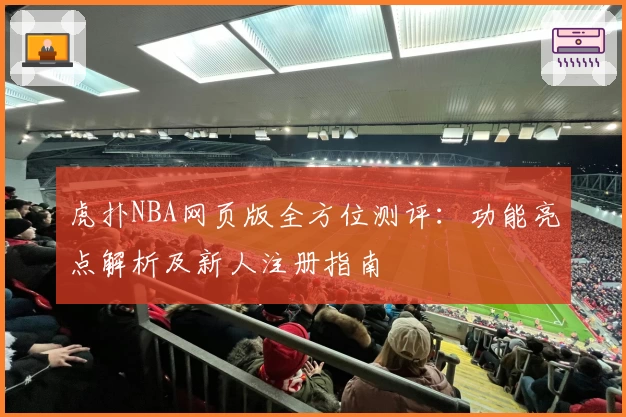 虎扑NBA网页版全方位测评：功能亮点解析及新人注册指南