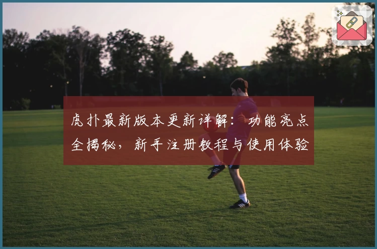 虎扑最新版本更新详解：功能亮点全揭秘，新手注册教程与使用体验总结