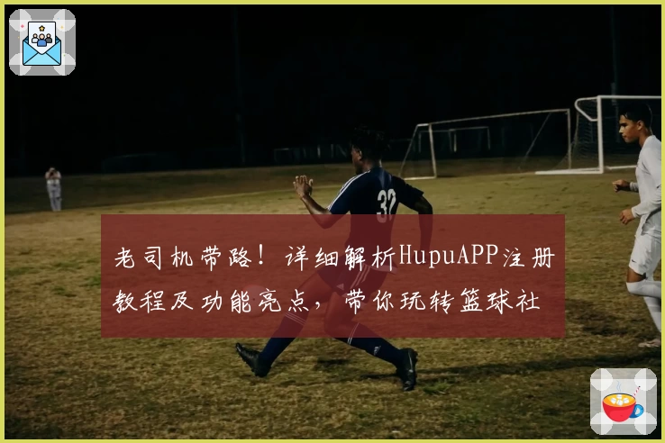 老司机带路！详细解析HupuAPP注册教程及功能亮点，带你玩转篮球社区新体验