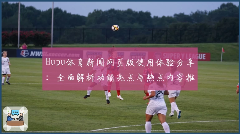 Hupu体育新闻网页版使用体验分享：全面解析功能亮点与热点内容推荐