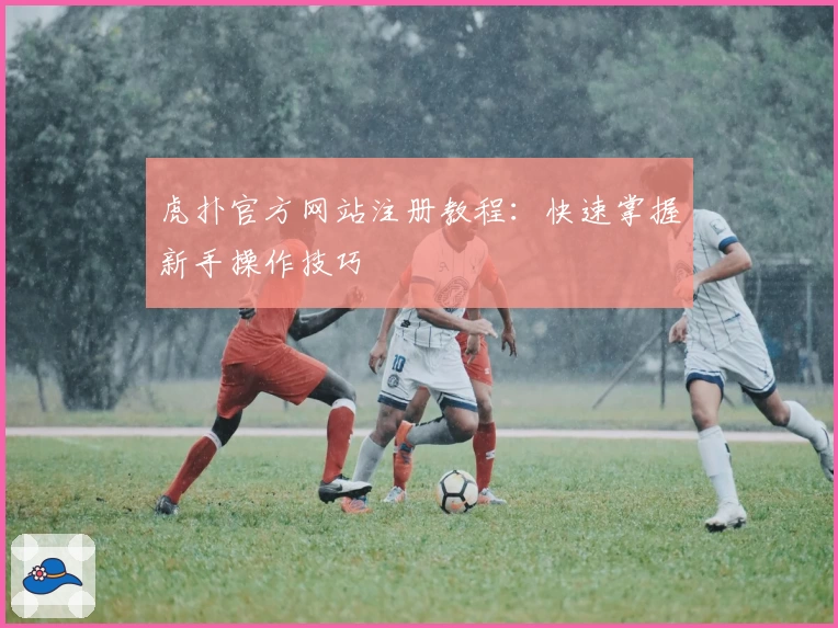 虎扑官方网站注册教程：快速掌握新手操作技巧