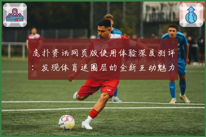 虎扑资讯网页版使用体验深度测评：发现体育迷圈层的全新互动魅力