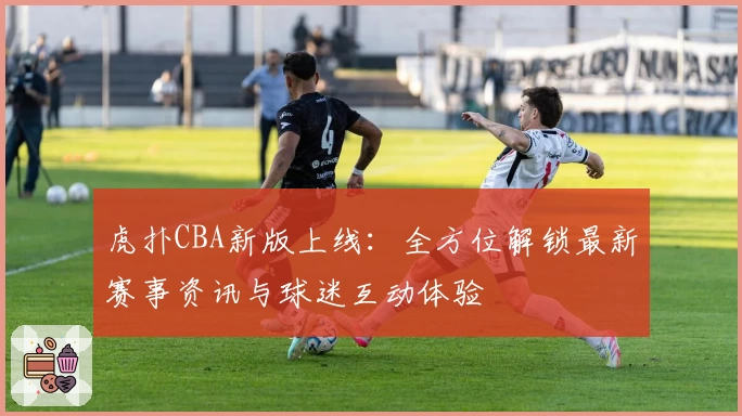 虎扑CBA新版上线：全方位解锁最新赛事资讯与球迷互动体验