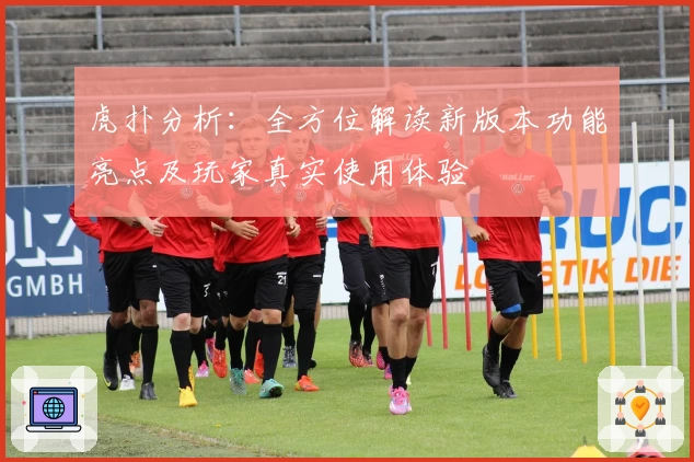 虎扑分析：全方位解读新版本功能亮点及玩家真实使用体验