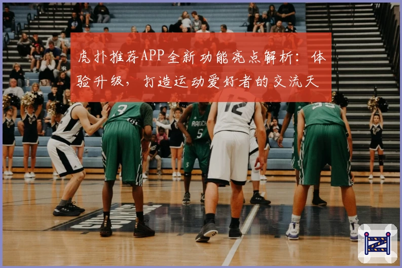 虎扑推荐APP全新功能亮点解析:体验升级,打造运动爱好者的交流天堂
