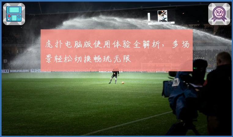 虎扑电脑版使用体验全解析，多场景轻松切换畅玩无限