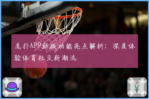 虎扑APP新版功能亮点解析：深度体验体育社交新潮流