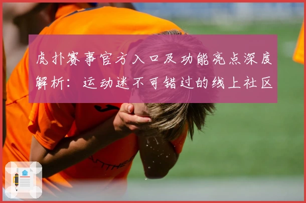 虎扑赛事官方入口及功能亮点深度解析：运动迷不可错过的线上社区新体验