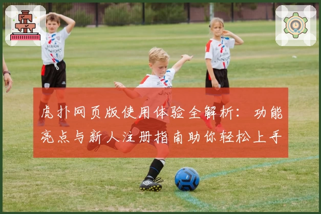 虎扑网页版使用体验全解析：功能亮点与新人注册指南助你轻松上手