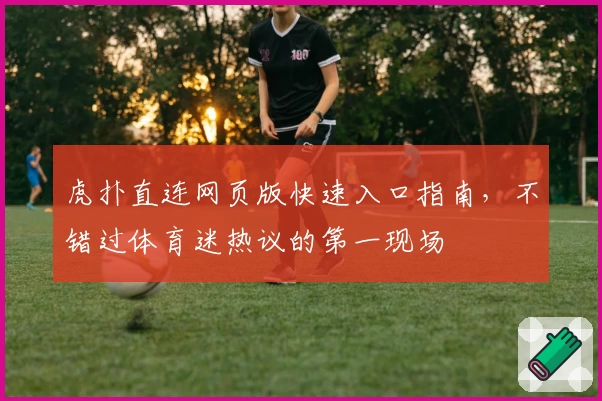虎扑直连网页版快速入口指南,不错过体育迷热议的第一现场