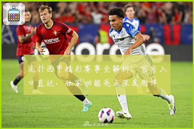 虎扑西甲精彩赛事全解析：官方入口直达，独家功能亮点深度测评