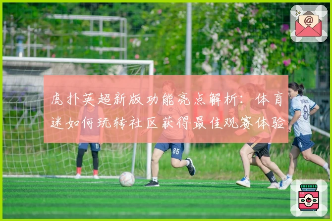 虎扑英超新版功能亮点解析：体育迷如何玩转社区获得最佳观赛体验