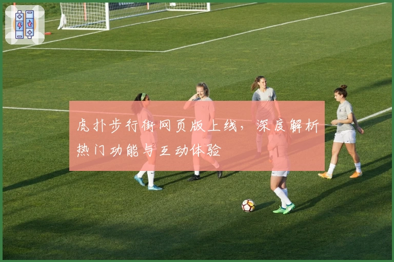 虎扑步行街网页版上线，深度解析热门功能与互动体验