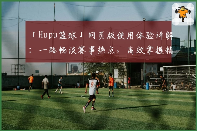 「Hupu篮球」网页版使用体验详解：一路畅谈赛事热点，高效掌握精彩瞬间