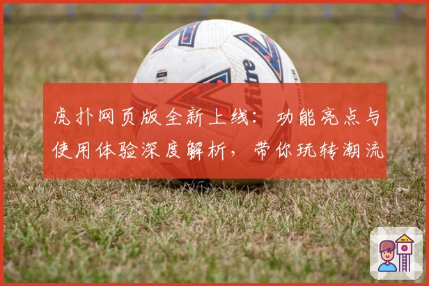 虎扑网页版全新上线:功能亮点与使用体验深度解析,带你玩转潮流社区