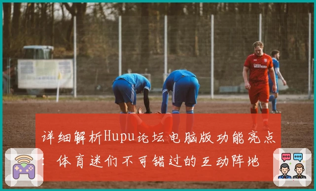 详细解析Hupu论坛电脑版功能亮点：体育迷们不可错过的互动阵地