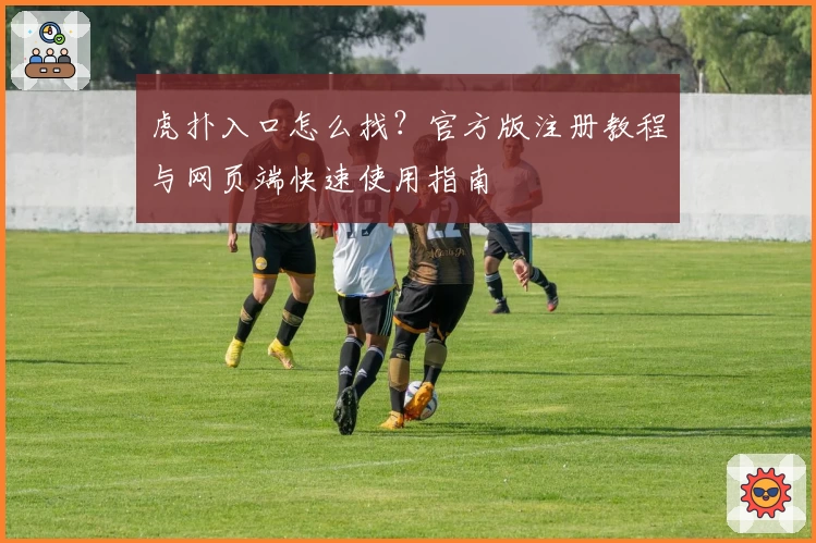 虎扑入口怎么找?官方版注册教程与网页端快速使用指南