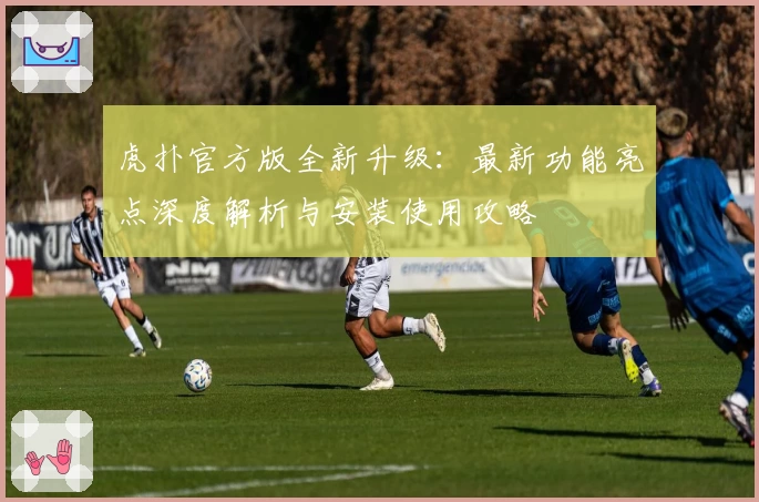 虎扑官方版全新升级：最新功能亮点深度解析与安装使用攻略