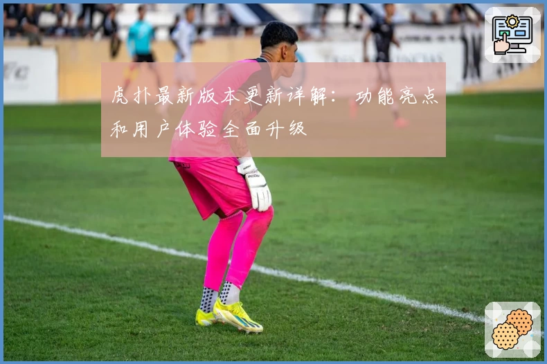 虎扑最新版本更新详解：功能亮点和用户体验全面升级