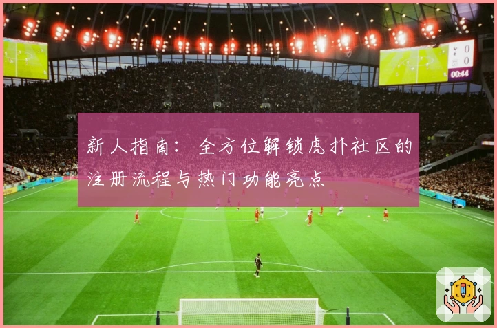新人指南：全方位解锁虎扑社区的注册流程与热门功能亮点